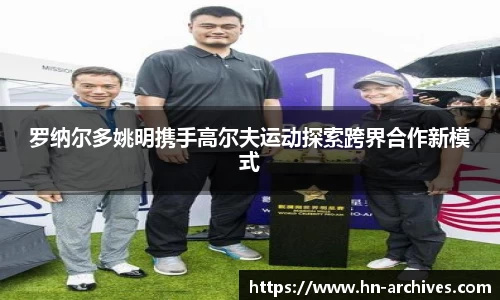 罗纳尔多姚明携手高尔夫运动探索跨界合作新模式