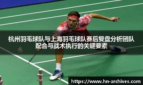 杭州羽毛球队与上海羽毛球队赛后复盘分析团队配合与战术执行的关键要素