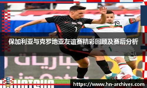 保加利亚与克罗地亚友谊赛精彩回顾及赛后分析