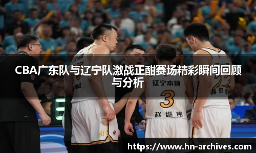 CBA广东队与辽宁队激战正酣赛场精彩瞬间回顾与分析