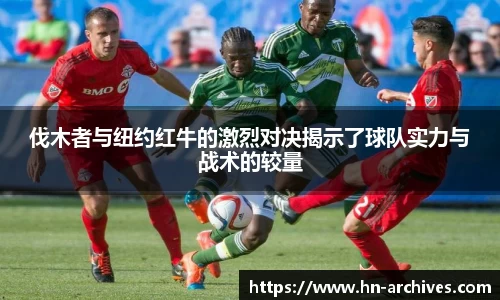 bwin必赢伐木者与纽约红牛的激烈对决揭示了球队实力与战术的较量